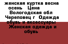 женская куртка весна, осень › Цена ­ 2 000 - Вологодская обл., Череповец г. Одежда, обувь и аксессуары » Женская одежда и обувь   